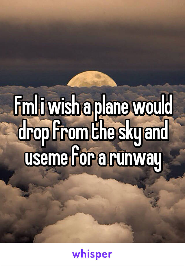 Fml i wish a plane would drop from the sky and useme for a runway