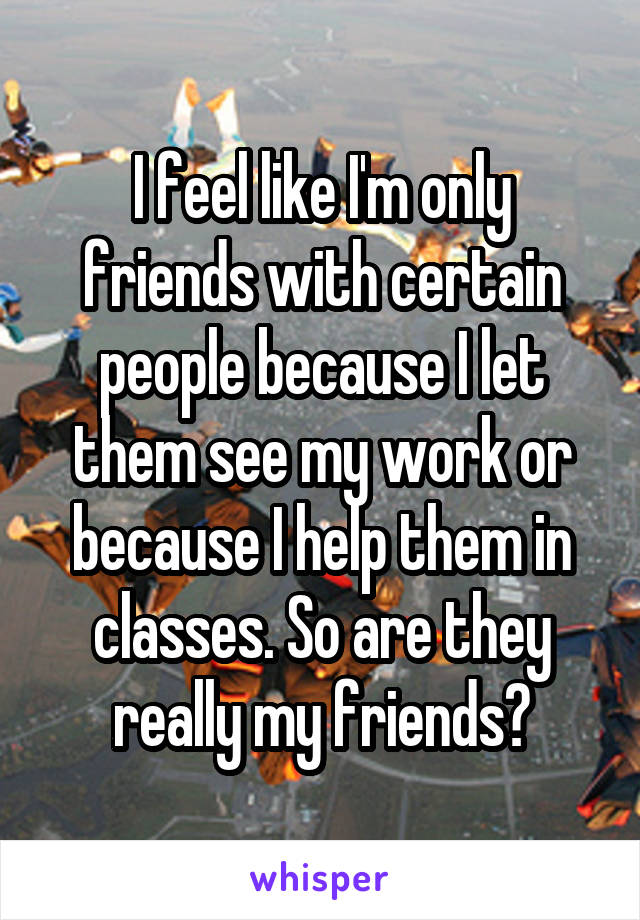 I feel like I'm only friends with certain people because I let them see my work or because I help them in classes. So are they really my friends?