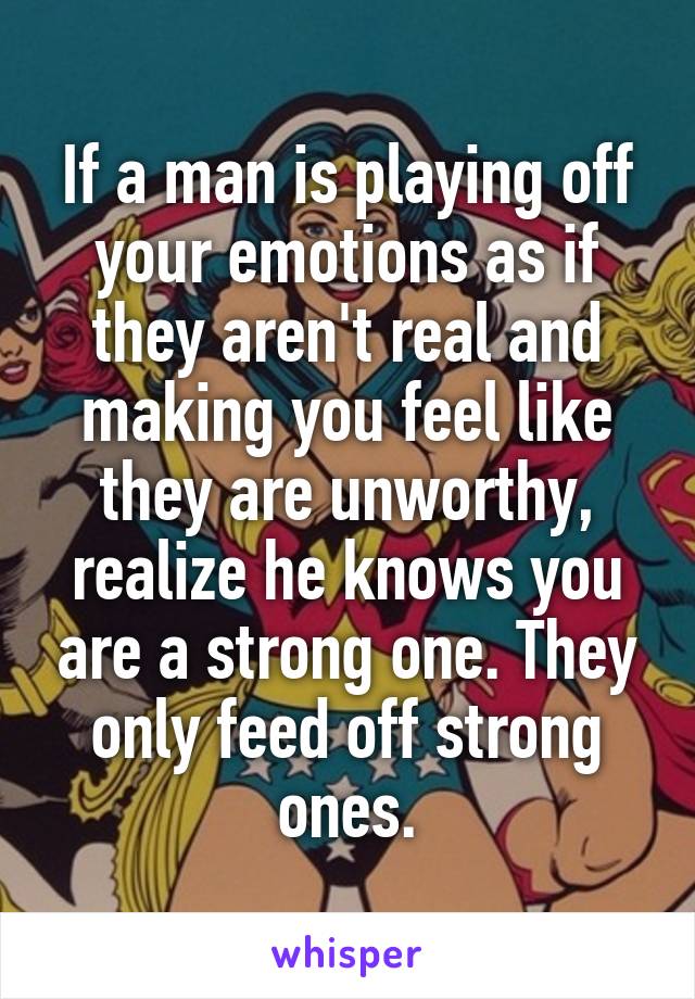 If a man is playing off your emotions as if they aren't real and making you feel like they are unworthy, realize he knows you are a strong one. They only feed off strong ones.