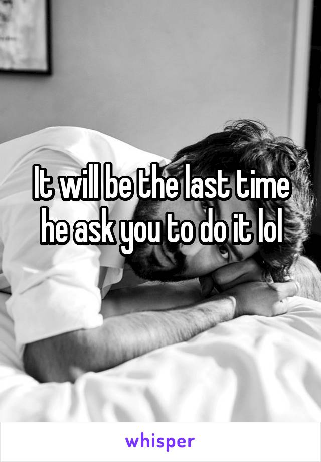 It will be the last time he ask you to do it lol
