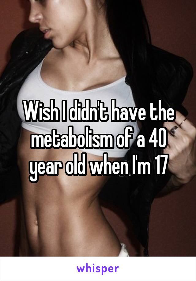 Wish I didn't have the metabolism of a 40 year old when I'm 17