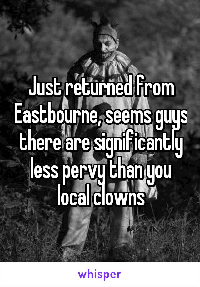 Just returned from Eastbourne, seems guys there are significantly less pervy than you local clowns