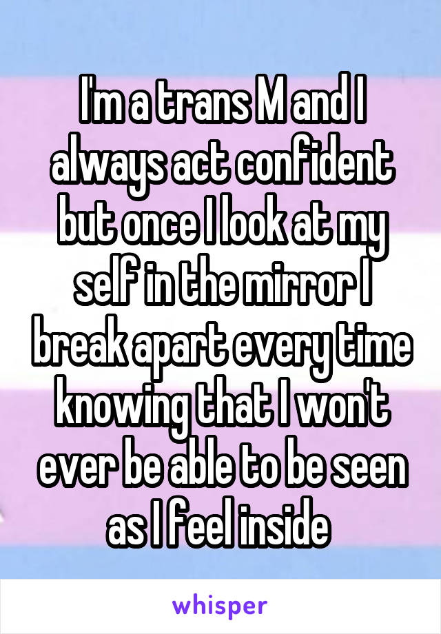 I'm a trans M and I always act confident but once I look at my self in the mirror I break apart every time knowing that I won't ever be able to be seen as I feel inside 