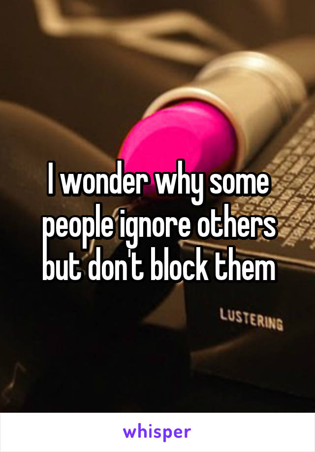 I wonder why some people ignore others but don't block them