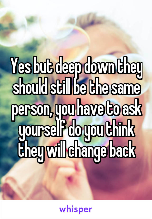 Yes but deep down they should still be the same person, you have to ask yourself do you think they will change back