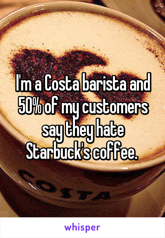 I'm a Costa barista and 50% of my customers say they hate Starbuck's coffee. 