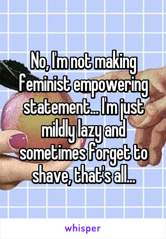 No, I'm not making feminist empowering statement... I'm just mildly lazy and sometimes forget to shave, that's all...