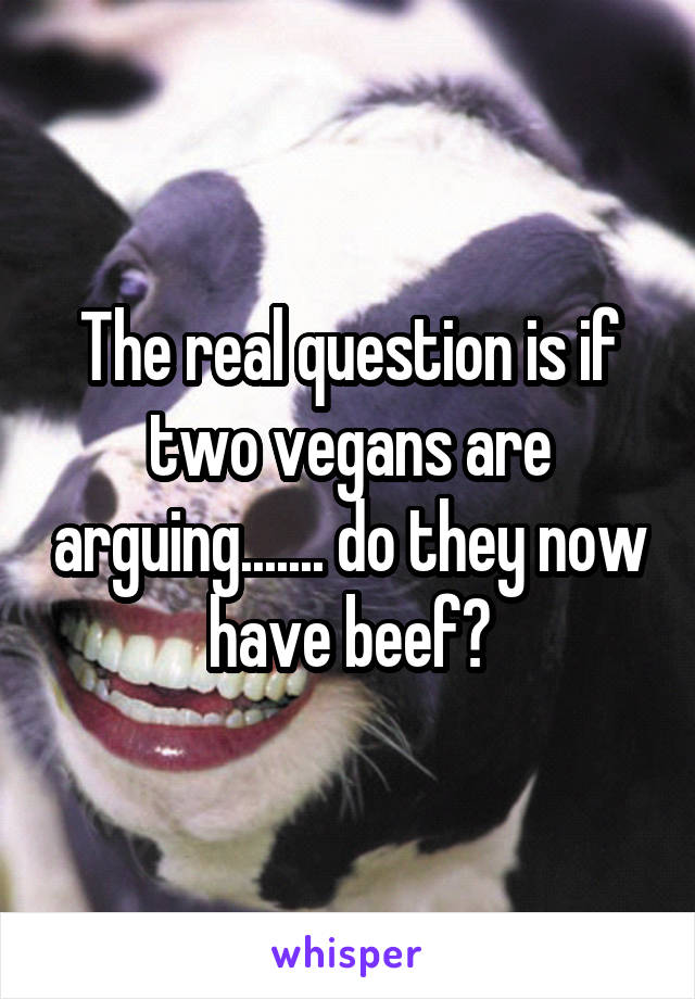 The real question is if two vegans are arguing....... do they now have beef?