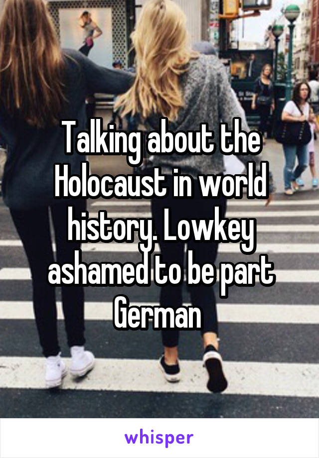 Talking about the Holocaust in world history. Lowkey ashamed to be part German 