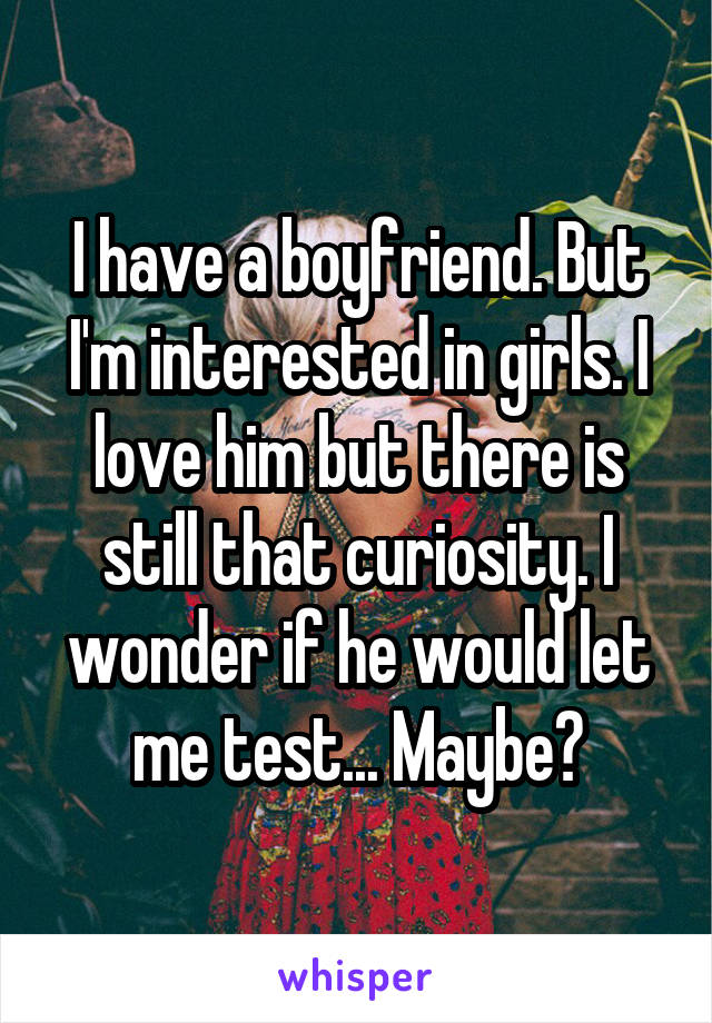 I have a boyfriend. But I'm interested in girls. I love him but there is still that curiosity. I wonder if he would let me test... Maybe?