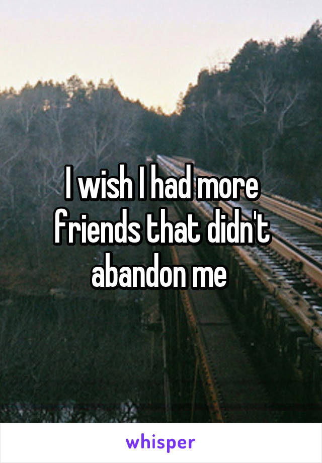 I wish I had more friends that didn't abandon me 