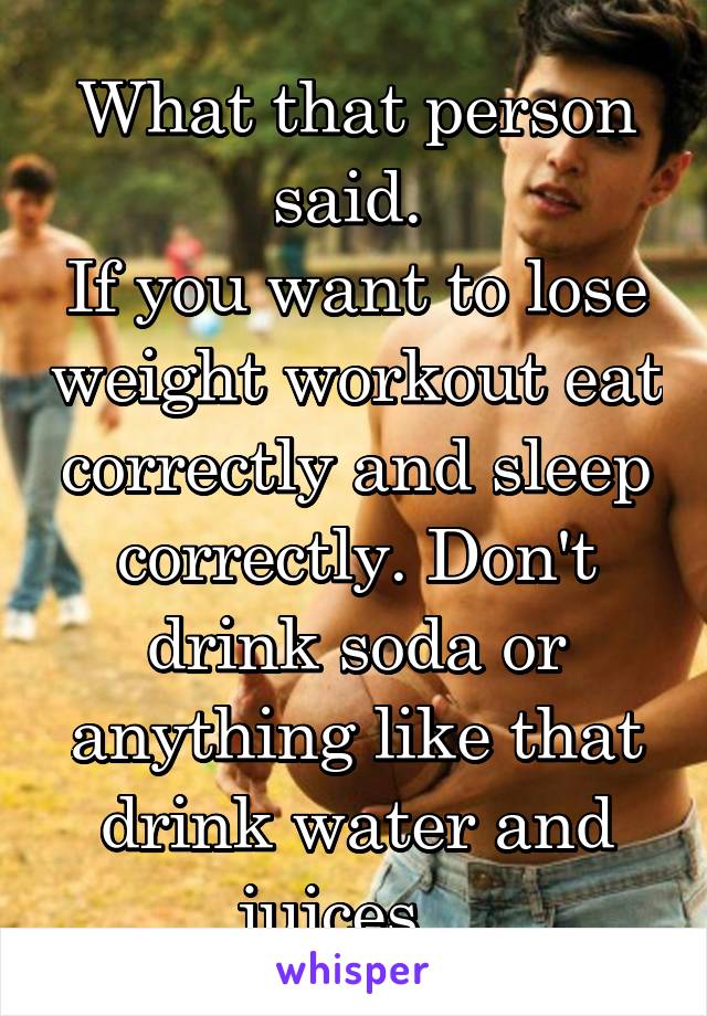 What that person said. 
If you want to lose weight workout eat correctly and sleep correctly. Don't drink soda or anything like that drink water and juices.  