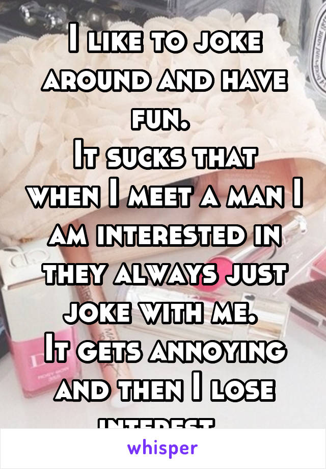 I like to joke around and have fun. 
It sucks that when I meet a man I am interested in they always just joke with me. 
It gets annoying and then I lose interest. 