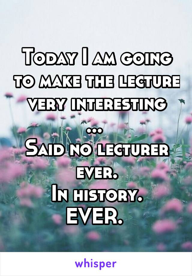 Today I am going to make the lecture very interesting
... 
Said no lecturer ever.
In history.
EVER. 