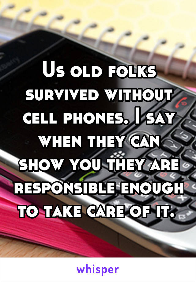 Us old folks survived without cell phones. I say when they can show you they are responsible enough to take care of it. 