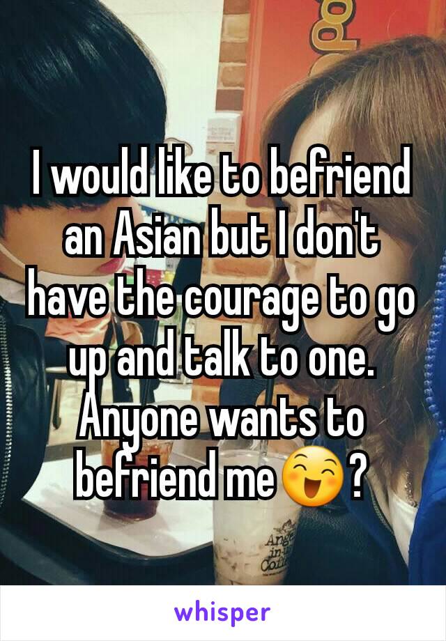 I would like to befriend an Asian but I don't have the courage to go up and talk to one. Anyone wants to befriend me😄?