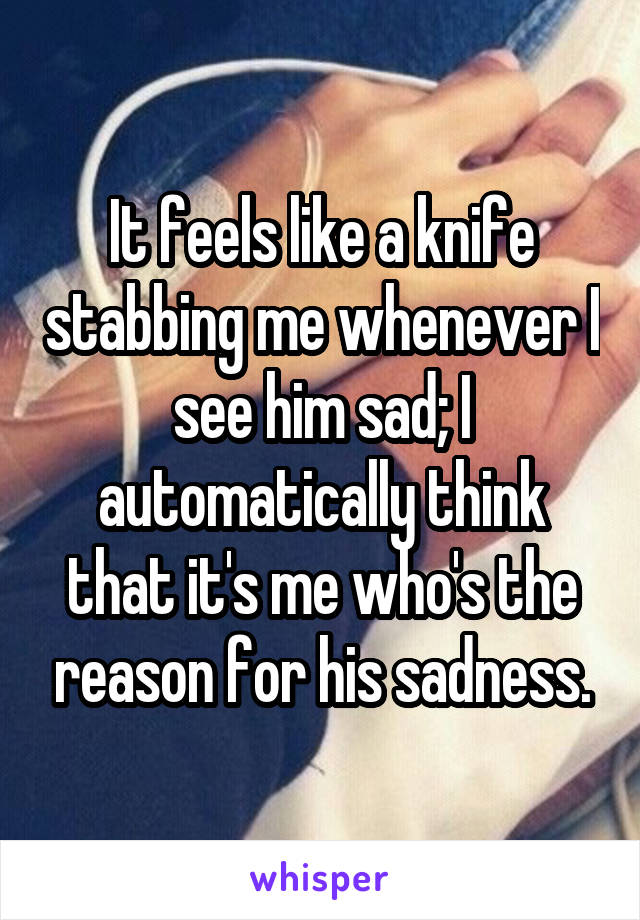 It feels like a knife stabbing me whenever I see him sad; I automatically think that it's me who's the reason for his sadness.