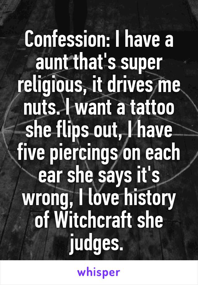 Confession: I have a aunt that's super religious, it drives me nuts. I want a tattoo she flips out, I have five piercings on each ear she says it's wrong, I love history of Witchcraft she judges. 