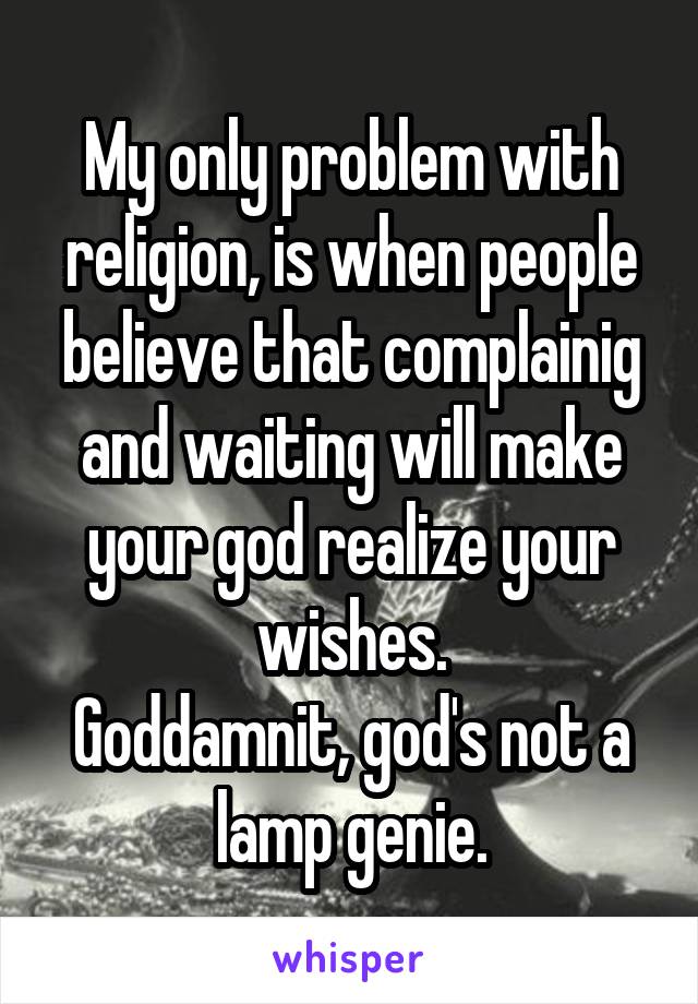 My only problem with religion, is when people believe that complainig and waiting will make your god realize your wishes.
Goddamnit, god's not a lamp genie.