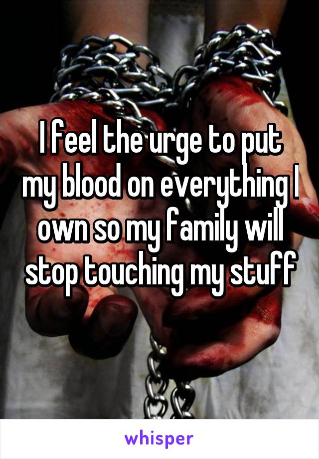 I feel the urge to put my blood on everything I own so my family will stop touching my stuff
