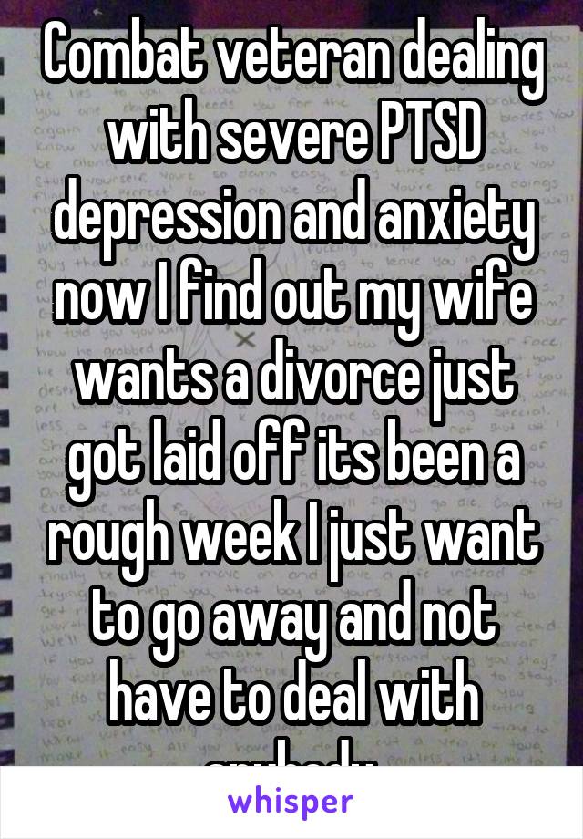 Combat veteran dealing with severe PTSD depression and anxiety now I find out my wife wants a divorce just got laid off its been a rough week I just want to go away and not have to deal with anybody 