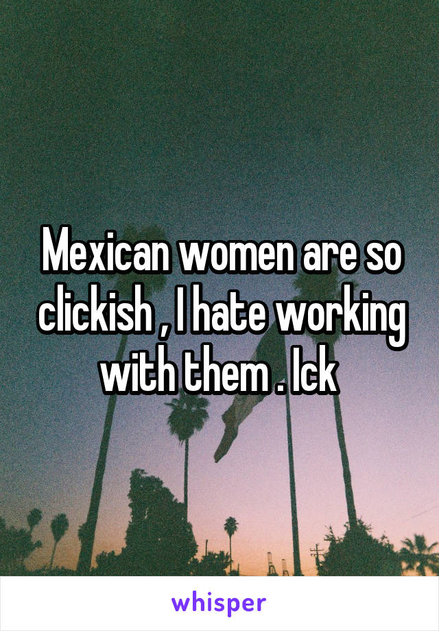 Mexican women are so clickish , I hate working with them . Ick 