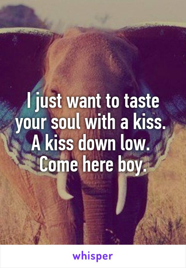 I just want to taste your soul with a kiss. 
A kiss down low. 
Come here boy.