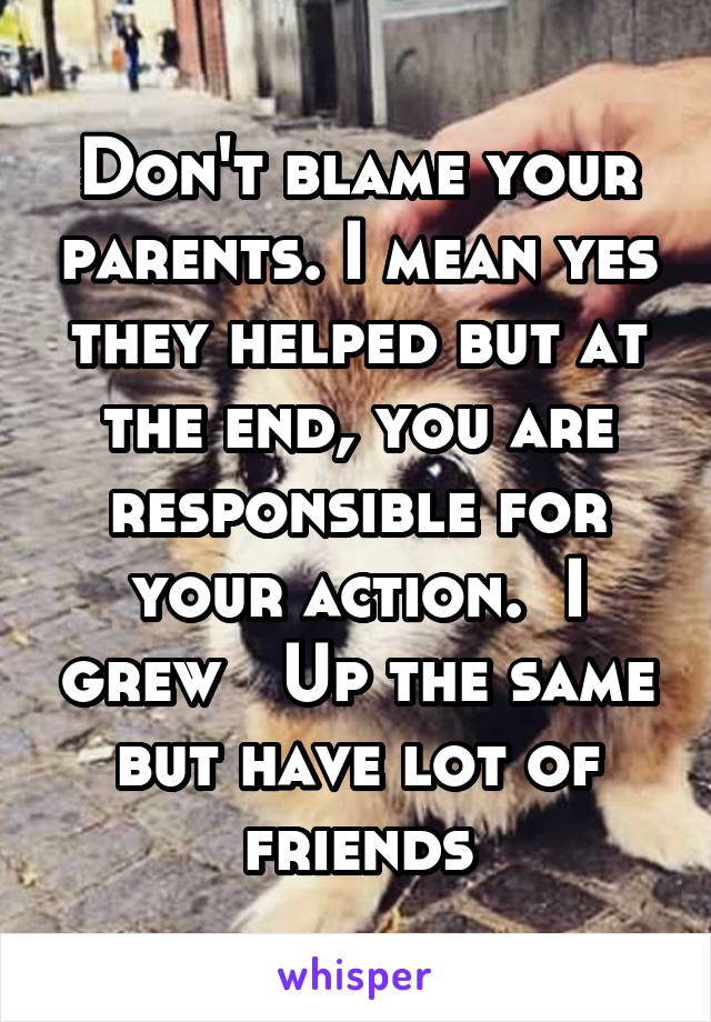 Don't blame your parents. I mean yes they helped but at the end, you are responsible for your action.  I grew   Up the same but have lot of friends