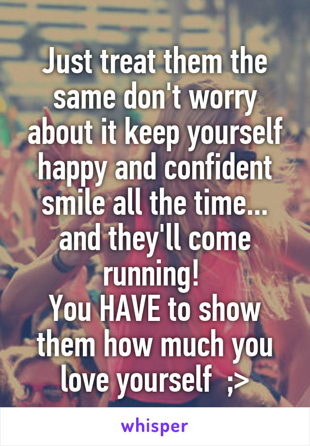 Just treat them the same don't worry about it keep yourself happy and confident smile all the time... and they'll come running! 
You HAVE to show them how much you love yourself  ;>