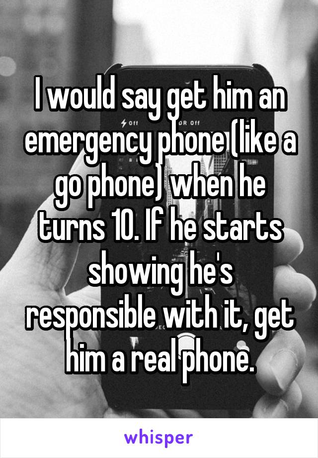 I would say get him an emergency phone (like a go phone) when he turns 10. If he starts showing he's responsible with it, get him a real phone.