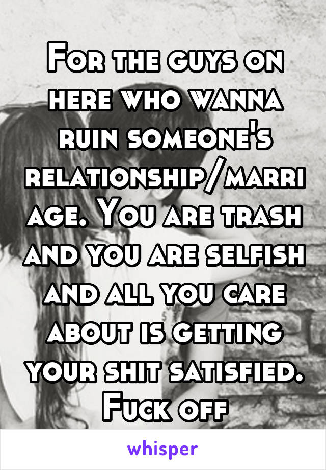 For the guys on here who wanna ruin someone's relationship/marriage. You are trash and you are selfish and all you care about is getting your shit satisfied. Fuck off