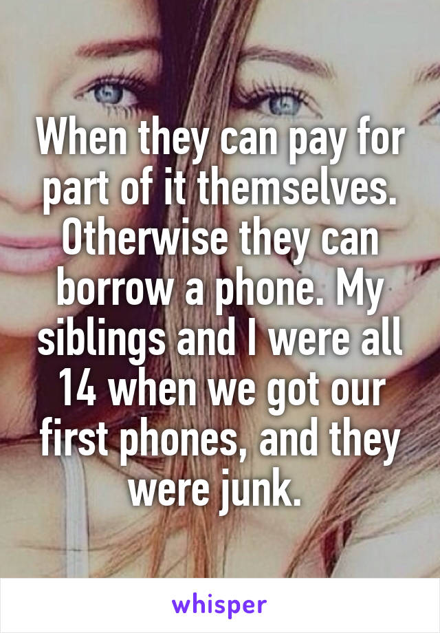 When they can pay for part of it themselves. Otherwise they can borrow a phone. My siblings and I were all 14 when we got our first phones, and they were junk. 