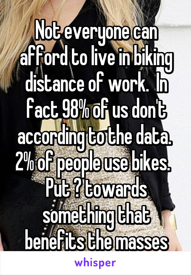 Not everyone can afford to live in biking distance of work.  In fact 98% of us don't according to the data.  2% of people use bikes.   Put 💲 towards something that benefits the masses