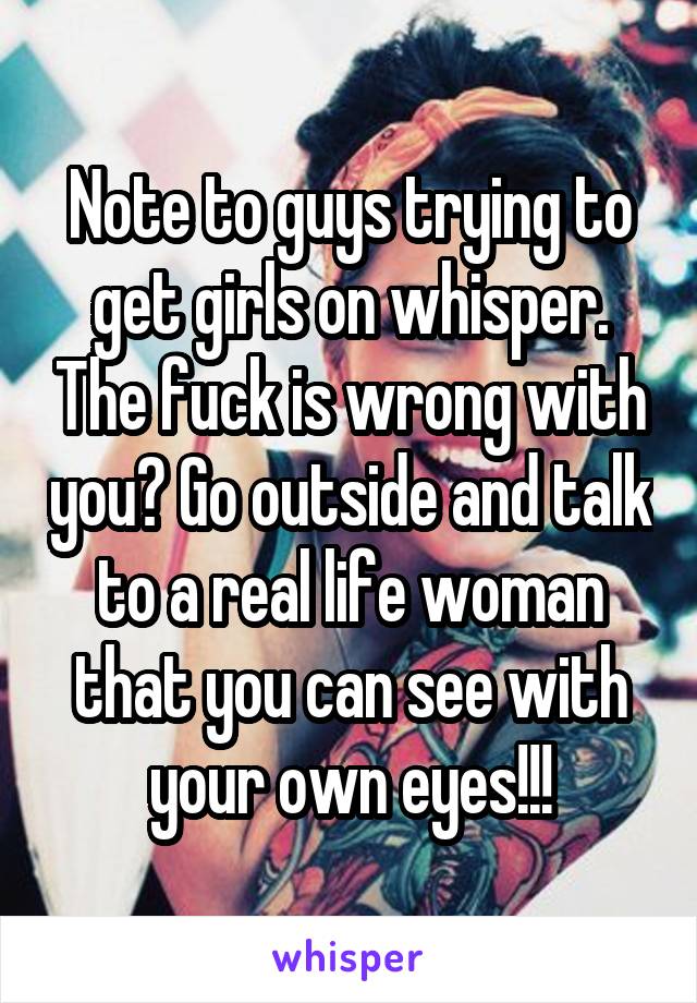 Note to guys trying to get girls on whisper. The fuck is wrong with you? Go outside and talk to a real life woman that you can see with your own eyes!!!