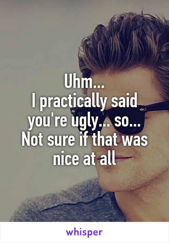 Uhm...
I practically said you're ugly... so...
Not sure if that was nice at all