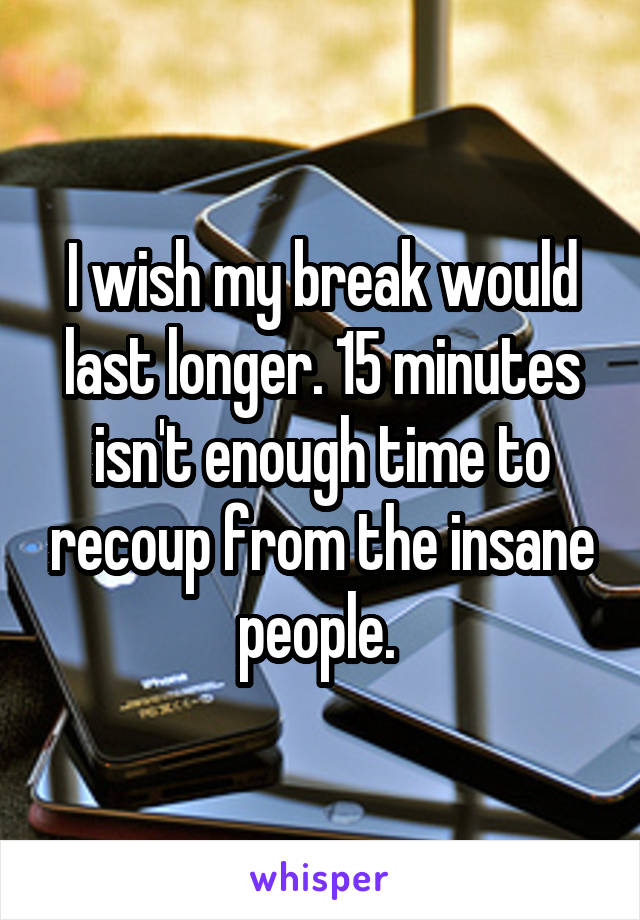 I wish my break would last longer. 15 minutes isn't enough time to recoup from the insane people. 