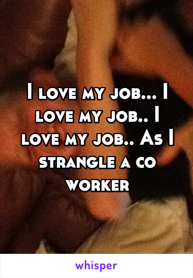 I love my job... I love my job.. I love my job.. As I strangle a co worker