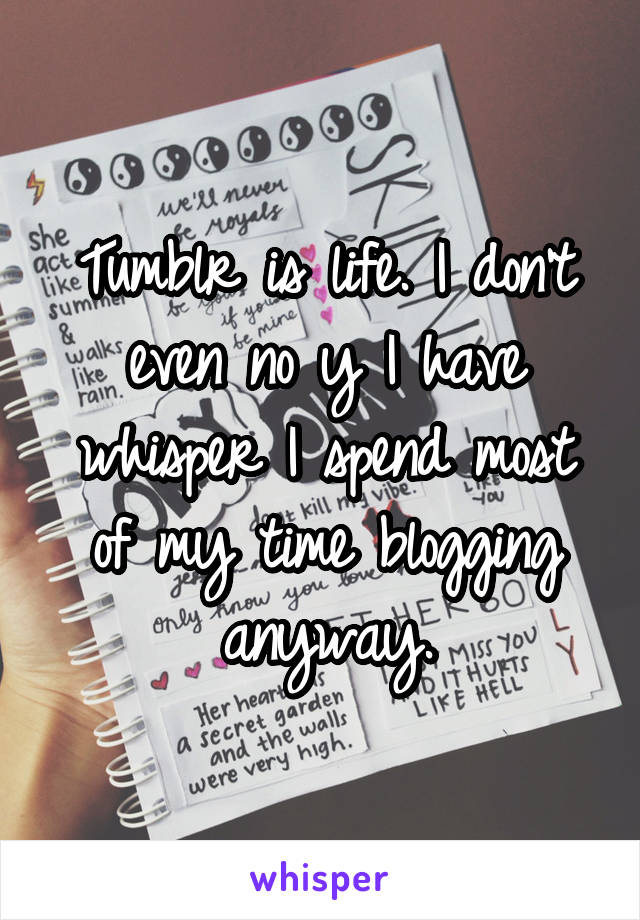 Tumblr is life. I don't even no y I have whisper I spend most of my time blogging anyway.