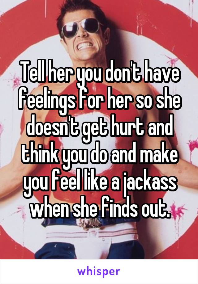 Tell her you don't have feelings for her so she doesn't get hurt and think you do and make you feel like a jackass when she finds out.