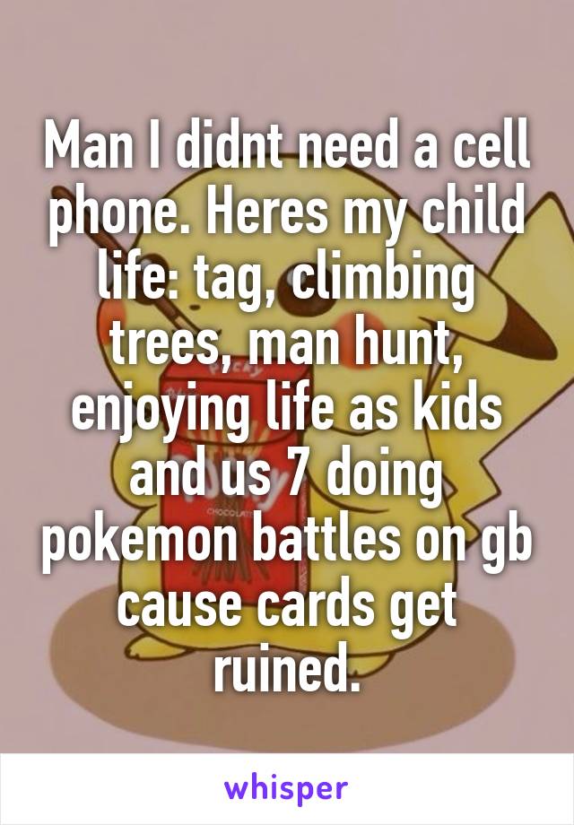 Man I didnt need a cell phone. Heres my child life: tag, climbing trees, man hunt, enjoying life as kids and us 7 doing pokemon battles on gb cause cards get ruined.