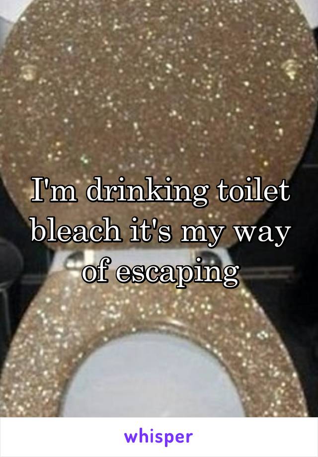 I'm drinking toilet bleach it's my way of escaping