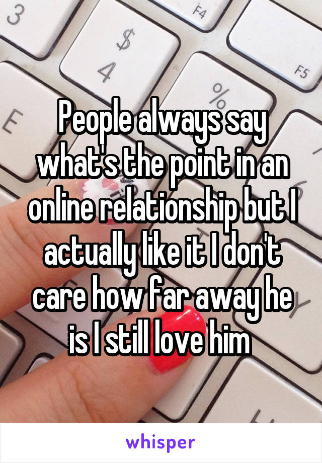 People always say what's the point in an online relationship but I actually like it I don't care how far away he is I still love him 