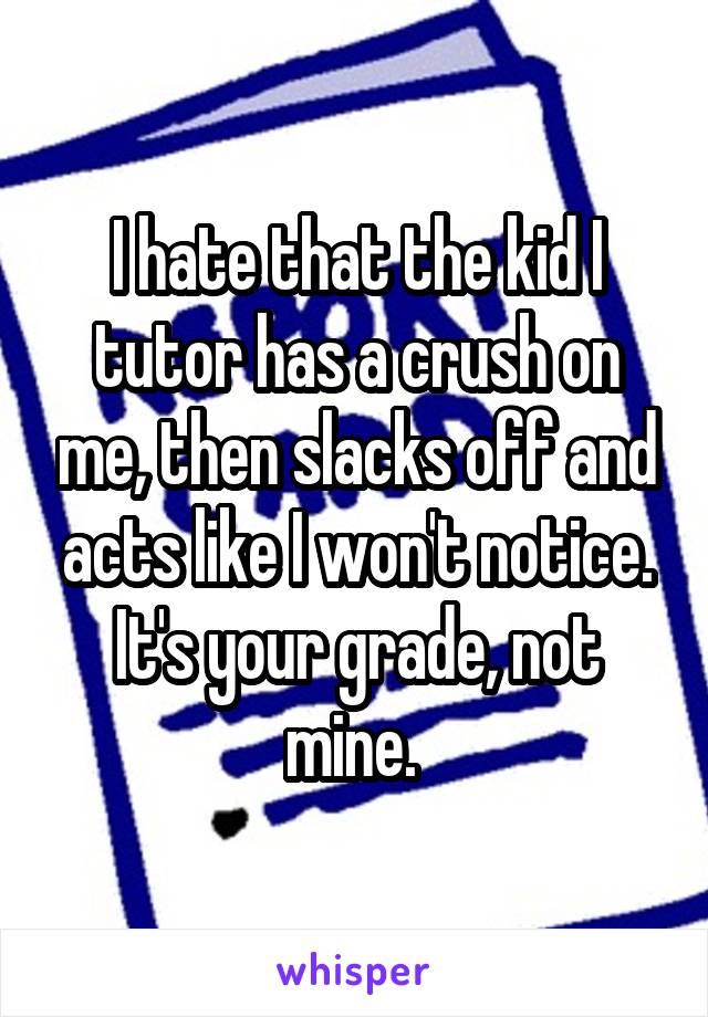 I hate that the kid I tutor has a crush on me, then slacks off and acts like I won't notice. It's your grade, not mine. 