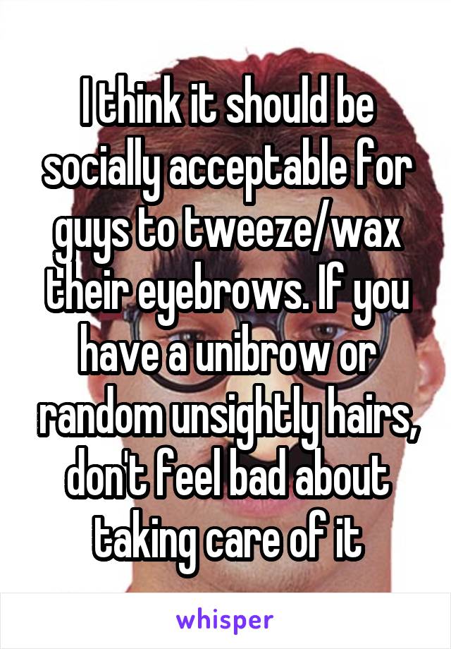 I think it should be socially acceptable for guys to tweeze/wax their eyebrows. If you have a unibrow or random unsightly hairs, don't feel bad about taking care of it