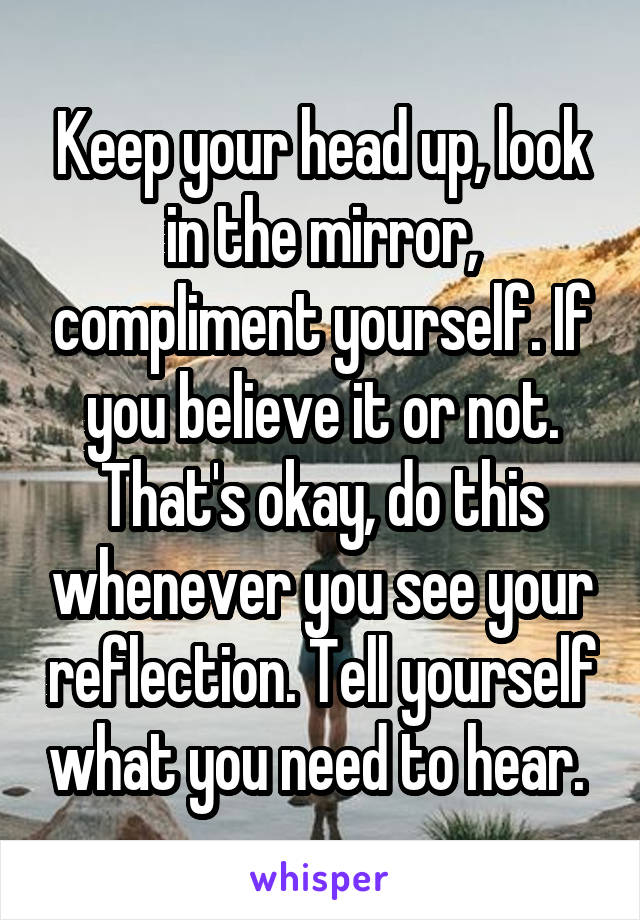 Keep your head up, look in the mirror, compliment yourself. If you believe it or not. That's okay, do this whenever you see your reflection. Tell yourself what you need to hear. 