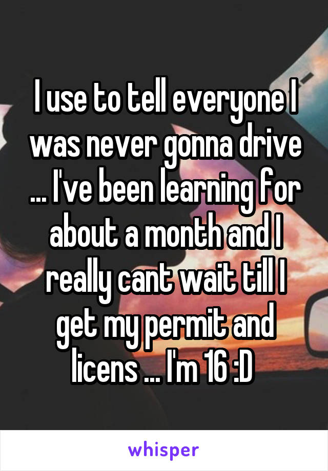 I use to tell everyone I was never gonna drive ... I've been learning for about a month and I really cant wait till I get my permit and licens ... I'm 16 :D 