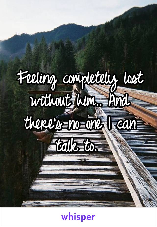 Feeling completely lost without him.. And there's no one I can talk to. 