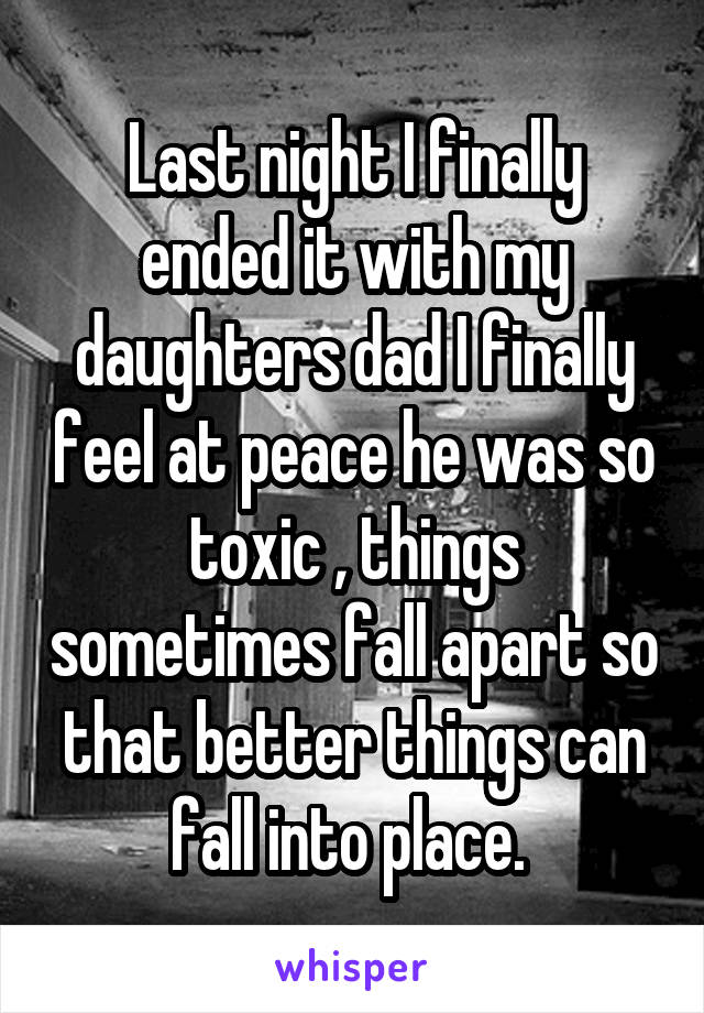 Last night I finally ended it with my daughters dad I finally feel at peace he was so toxic , things sometimes fall apart so that better things can fall into place. 