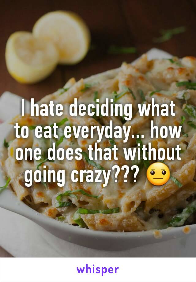 I hate deciding what to eat everyday... how one does that without going crazy??? 😐