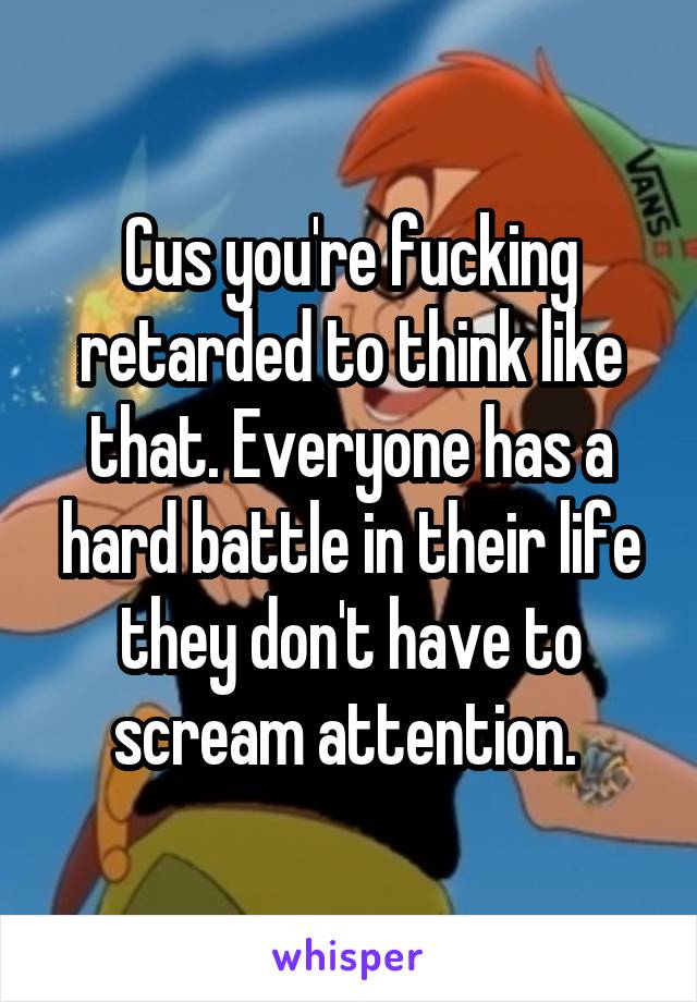 Cus you're fucking retarded to think like that. Everyone has a hard battle in their life they don't have to scream attention. 